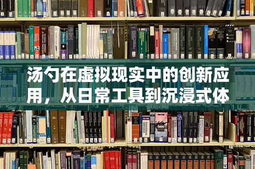 汤勺在虚拟现实中的创新应用，从日常工具到沉浸式体验的桥梁？