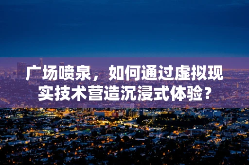 广场喷泉，如何通过虚拟现实技术营造沉浸式体验？