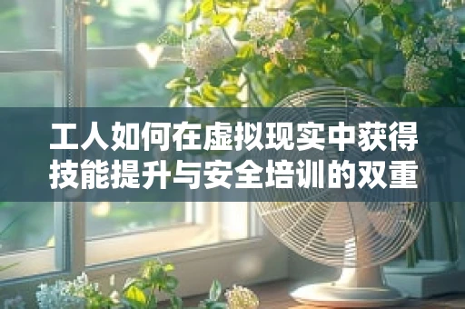 工人如何在虚拟现实中获得技能提升与安全培训的双重保障？