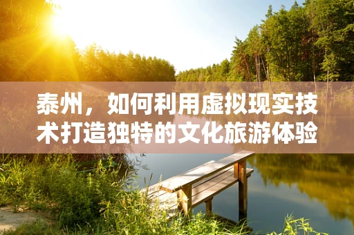 泰州，如何利用虚拟现实技术打造独特的文化旅游体验？