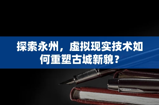 探索永州，虚拟现实技术如何重塑古城新貌？
