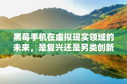 黑莓手机在虚拟现实领域的未来，是复兴还是另类创新？