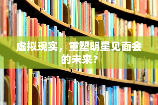 虚拟现实，重塑明星见面会的未来？