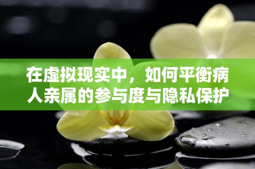 在虚拟现实中，如何平衡病人亲属的参与度与隐私保护？