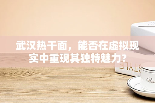 武汉热干面，能否在虚拟现实中重现其独特魅力？