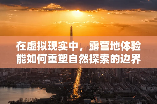 在虚拟现实中，露营地体验能如何重塑自然探索的边界？