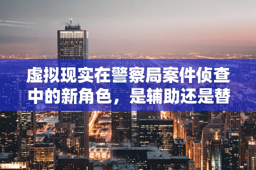 虚拟现实在警察局案件侦查中的新角色，是辅助还是替代？