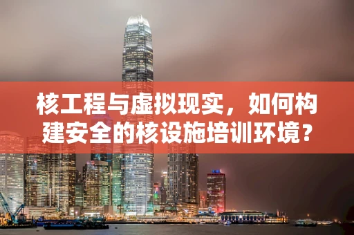核工程与虚拟现实，如何构建安全的核设施培训环境？