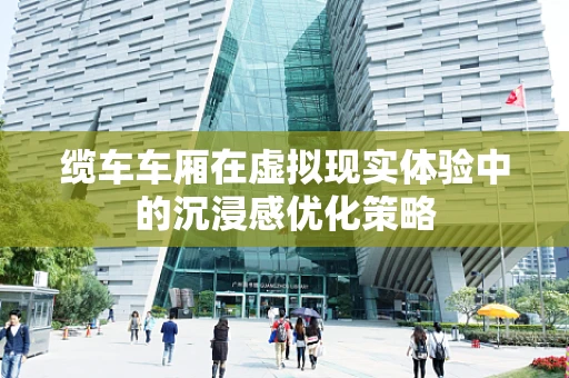 缆车车厢在虚拟现实体验中的沉浸感优化策略