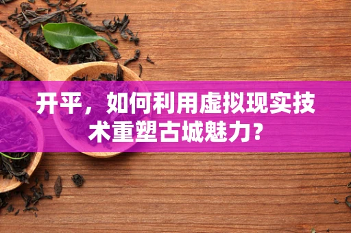 开平，如何利用虚拟现实技术重塑古城魅力？