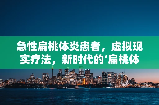 急性扁桃体炎患者，虚拟现实疗法，新时代的‘扁桃体’救星？