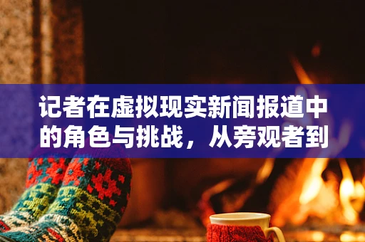 记者在虚拟现实新闻报道中的角色与挑战，从旁观者到沉浸式体验的引导者？