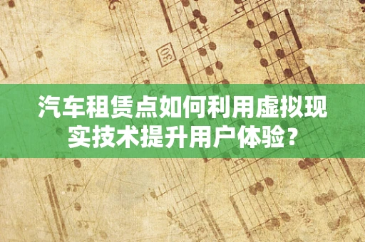 汽车租赁点如何利用虚拟现实技术提升用户体验？