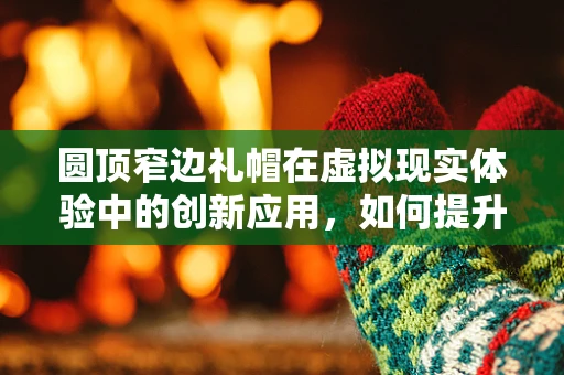 圆顶窄边礼帽在虚拟现实体验中的创新应用，如何提升沉浸感？