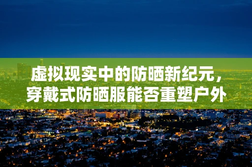 虚拟现实中的防晒新纪元，穿戴式防晒服能否重塑户外体验？