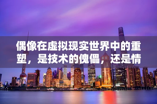 偶像在虚拟现实世界中的重塑，是技术的傀儡，还是情感的归宿？