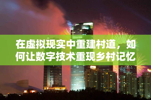 在虚拟现实中重建村道，如何让数字技术重现乡村记忆？
