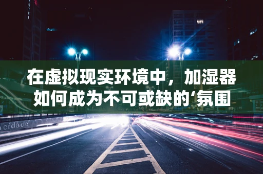 在虚拟现实环境中，加湿器如何成为不可或缺的‘氛围大师’？