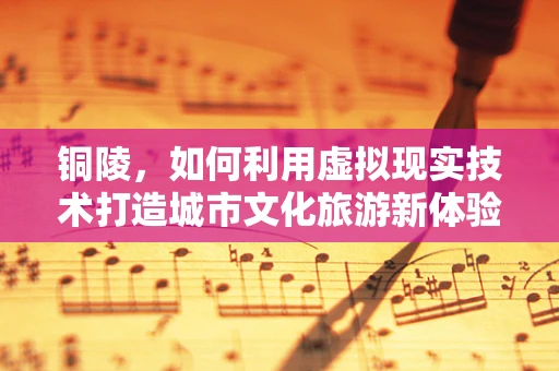 铜陵，如何利用虚拟现实技术打造城市文化旅游新体验？