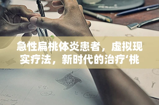 急性扁桃体炎患者，虚拟现实疗法，新时代的治疗‘桃体’炎新思路？