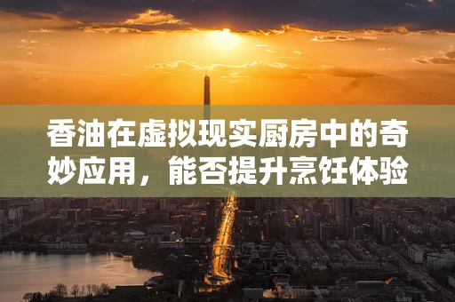 香油在虚拟现实厨房中的奇妙应用，能否提升烹饪体验的‘味觉’维度？