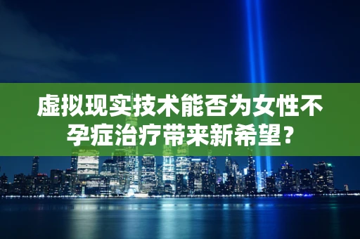 虚拟现实技术能否为女性不孕症治疗带来新希望？