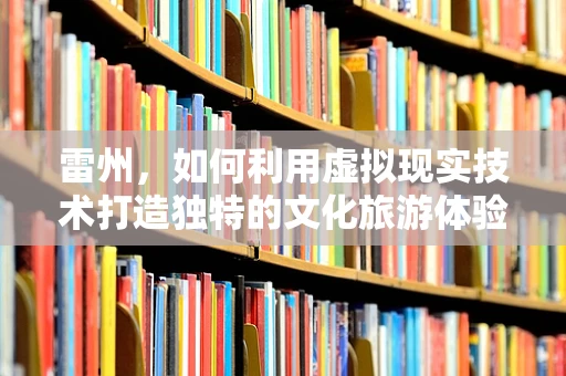 雷州，如何利用虚拟现实技术打造独特的文化旅游体验？