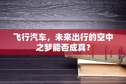 飞行汽车，未来出行的空中之梦能否成真？