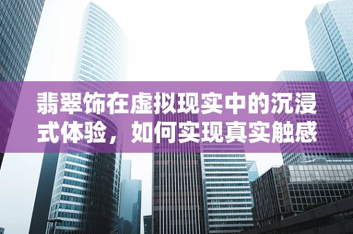翡翠饰在虚拟现实中的沉浸式体验，如何实现真实触感与视觉的完美融合？