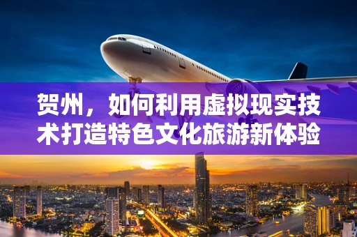 贺州，如何利用虚拟现实技术打造特色文化旅游新体验？