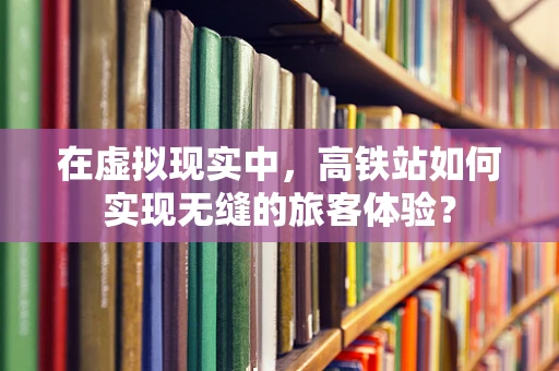 在虚拟现实中，高铁站如何实现无缝的旅客体验？