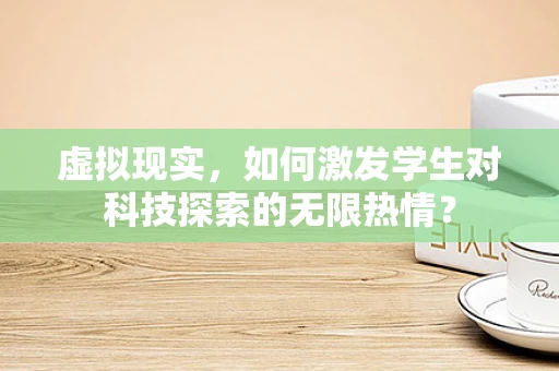 虚拟现实，如何激发学生对科技探索的无限热情？