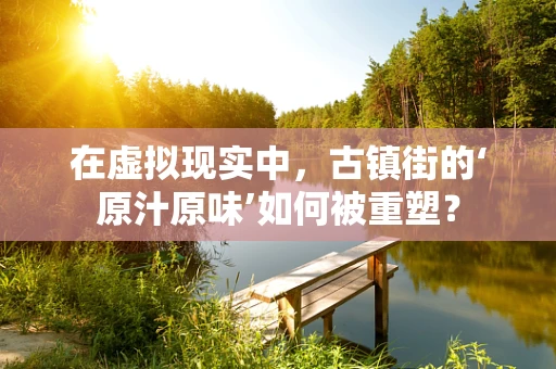 在虚拟现实中，古镇街的‘原汁原味’如何被重塑？