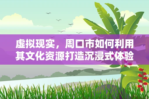 虚拟现实，周口市如何利用其文化资源打造沉浸式体验？