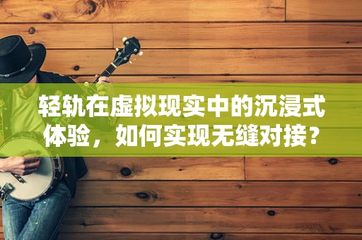 轻轨在虚拟现实中的沉浸式体验，如何实现无缝对接？