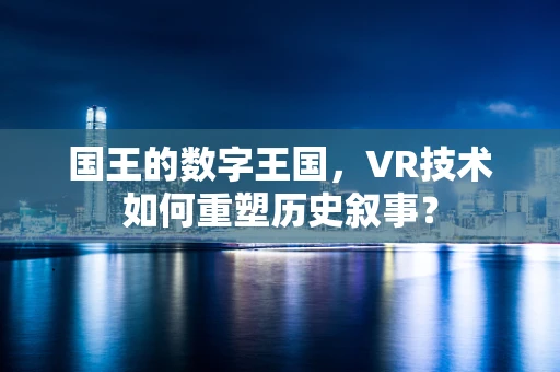 国王的数字王国，VR技术如何重塑历史叙事？