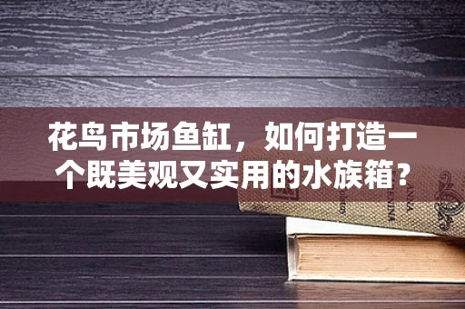 花鸟市场鱼缸，如何打造一个既美观又实用的水族箱？