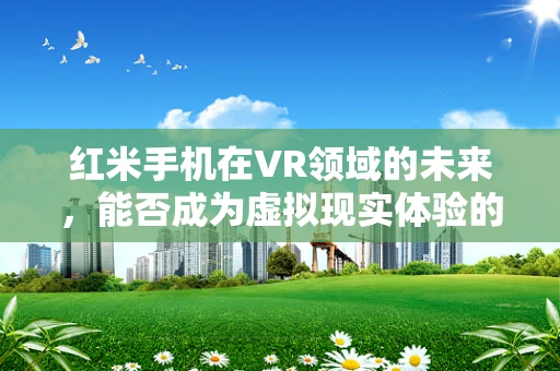 红米手机在VR领域的未来，能否成为虚拟现实体验的‘新宠’？