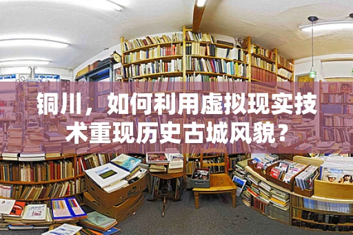 铜川，如何利用虚拟现实技术重现历史古城风貌？