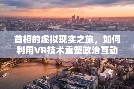 首相的虚拟现实之旅，如何利用VR技术重塑政治互动？