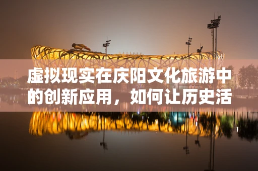 虚拟现实在庆阳文化旅游中的创新应用，如何让历史活起来？