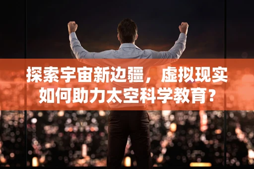 探索宇宙新边疆，虚拟现实如何助力太空科学教育？