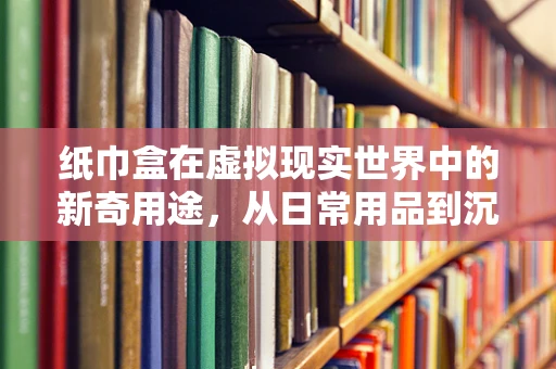纸巾盒在虚拟现实世界中的新奇用途，从日常用品到沉浸式体验的桥梁