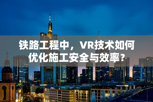 铁路工程中，VR技术如何优化施工安全与效率？
