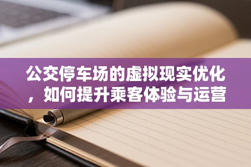 公交停车场的虚拟现实优化，如何提升乘客体验与运营效率？