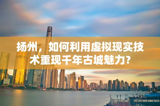 扬州，如何利用虚拟现实技术重现千年古城魅力？