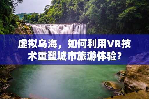 虚拟乌海，如何利用VR技术重塑城市旅游体验？