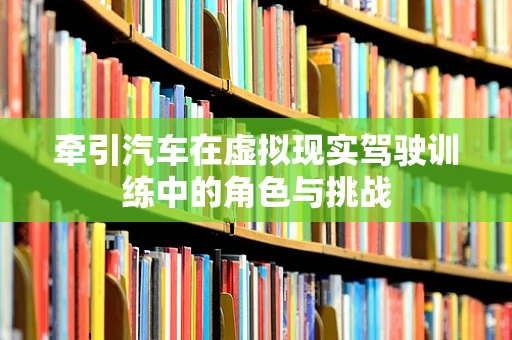 牵引汽车在虚拟现实驾驶训练中的角色与挑战