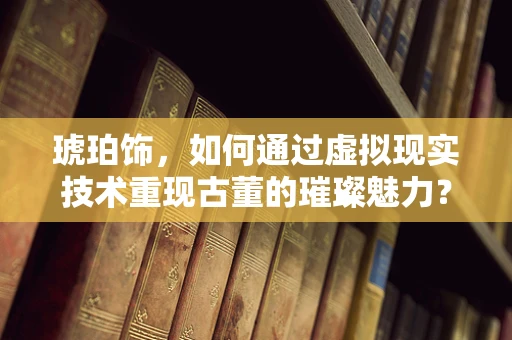 琥珀饰，如何通过虚拟现实技术重现古董的璀璨魅力？