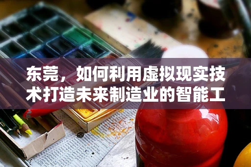 东莞，如何利用虚拟现实技术打造未来制造业的智能工厂？